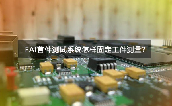 FAI首件測(cè)試系統(tǒng)怎樣固定工件測(cè)量？